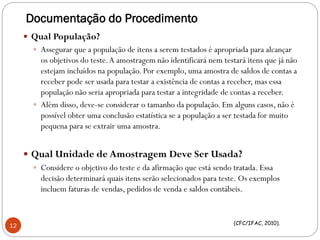 Documentação do Procedimento
 Qual População?
 Assegurar que a população de itens a serem testados é apropriada para alcançar
os objetivos do teste.A amostragem não identificará nem testará itens que já não
estejam incluídos na população. Por exemplo, uma amostra de saldos de contas a
receber pode ser usada para testar a existência de contas a receber, mas essa
população não seria apropriada para testar a integridade de contas a receber.
 Além disso, deve-se considerar o tamanho da população. Em alguns casos, não é
possível obter uma conclusão estatística se a população a ser testada for muito
pequena para se extrair uma amostra.
 Qual Unidade de Amostragem Deve Ser Usada?
 Considere o objetivo do teste e da afirmação que está sendo tratada. Essa
decisão determinará quais itens serão selecionados para teste. Os exemplos
incluem faturas de vendas, pedidos de venda e saldos contábeis.
(CFC/IFAC, 2010).
12
 