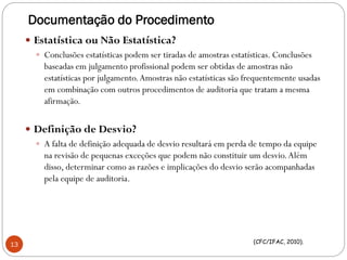 Documentação do Procedimento
 Estatística ou Não Estatística?
 Conclusões estatísticas podem ser tiradas de amostras estatísticas. Conclusões
baseadas em julgamento profissional podem ser obtidas de amostras não
estatísticas por julgamento.Amostras não estatísticas são frequentemente usadas
em combinação com outros procedimentos de auditoria que tratam a mesma
afirmação.
 Definição de Desvio?
 A falta de definição adequada de desvio resultará em perda de tempo da equipe
na revisão de pequenas exceções que podem não constituir um desvio.Além
disso, determinar como as razões e implicações do desvio serão acompanhadas
pela equipe de auditoria.
(CFC/IFAC, 2010).
13
 