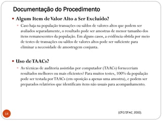 Documentação do Procedimento
 Algum Item deValor Alto a Ser Excluído?
 Caso haja na população transações ou saldos de valores altos que podem ser
avaliados separadamente, o resultado pode ser amostras de menor tamanho dos
itens remanescentes da população. Em alguns casos, a evidência obtida por meio
de testes de transações ou saldos de valores altos pode ser suficiente para
eliminar a necessidade de amostragem conjunta.
 Uso deTAACs?
 As técnicas de auditoria assistidas por computador (TAACs) forneceriam
resultados melhores ou mais eficientes? Para muitos testes, 100% da população
pode ser testada porTAACs (em oposição a apenas uma amostra), e podem ser
preparados relatórios que identificam itens não usuais para acompanhamento.
(CFC/IFAC, 2010).
14
 