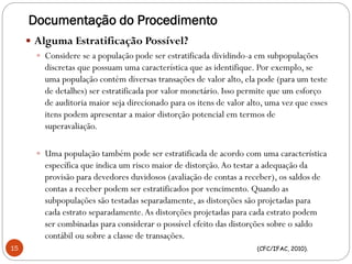 Documentação do Procedimento
 Alguma Estratificação Possível?
 Considere se a população pode ser estratificada dividindo-a em subpopulações
discretas que possuam uma característica que as identifique. Por exemplo, se
uma população contém diversas transações de valor alto, ela pode (para um teste
de detalhes) ser estratificada por valor monetário. Isso permite que um esforço
de auditoria maior seja direcionado para os itens de valor alto, uma vez que esses
itens podem apresentar a maior distorção potencial em termos de
superavaliação.
 Uma população também pode ser estratificada de acordo com uma característica
específica que indica um risco maior de distorção.Ao testar a adequação da
provisão para devedores duvidosos (avaliação de contas a receber), os saldos de
contas a receber podem ser estratificados por vencimento. Quando as
subpopulações são testadas separadamente, as distorções são projetadas para
cada estrato separadamente.As distorções projetadas para cada estrato podem
ser combinadas para considerar o possível efeito das distorções sobre o saldo
contábil ou sobre a classe de transações.
(CFC/IFAC, 2010).15
 