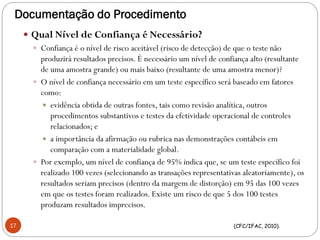 Documentação do Procedimento
 Qual Nível de Confiança é Necessário?
 Confiança é o nível de risco aceitável (risco de detecção) de que o teste não
produzirá resultados precisos. É necessário um nível de confiança alto (resultante
de uma amostra grande) ou mais baixo (resultante de uma amostra menor)?
 O nível de confiança necessário em um teste específico será baseado em fatores
como:
 evidência obtida de outras fontes, tais como revisão analítica, outros
procedimentos substantivos e testes da efetividade operacional de controles
relacionados; e
 a importância da afirmação ou rubrica nas demonstrações contábeis em
comparação com a materialidade global.
 Por exemplo, um nível de confiança de 95% indica que, se um teste específico foi
realizado 100 vezes (selecionando as transações representativas aleatoriamente), os
resultados seriam precisos (dentro da margem de distorção) em 95 das 100 vezes
em que os testes foram realizados. Existe um risco de que 5 dos 100 testes
produzam resultados imprecisos.
(CFC/IFAC, 2010).17
 