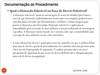 Documentação do Procedimento
 Qual a DistorçãoTolerável ouTaxa de DesvioTolerável?
 A distorção tolerável é usada na amostragem de testes de detalhes para tratar o
risco de que distorções individualmente irrelevantes em conjunto podem levar a
uma distorção relevante das demonstrações contábeis e deixar margem para
possíveis distorções não detectadas. Distorção tolerável é a aplicação da
materialidade para execução de uma auditoria a um procedimento de amostragem
específico.A distorção tolerável pode ser o mesmo valor que a materialidade para
execução de uma auditoria ou um valor mais baixo.
 A taxa tolerável de desvio é usada para testes de controles em que o auditor define
uma taxa de desvio a partir de procedimentos de controles internos previstos para
obter um nível apropriado de segurança. O auditor procura obter um nível
apropriado de segurança de que a taxa de desvio definida não é ultrapassada pela
taxa real de desvio na população.
(CFC/IFAC, 2010).18
 