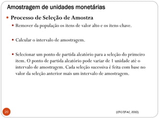 Amostragem de unidades monetárias
 Processo de Seleção de Amostra
 Remover da população os itens de valor alto e os itens-chave.
 Calcular o intervalo de amostragem.
 Selecionar um ponto de partida aleatório para a seleção do primeiro
item. O ponto de partida aleatório pode variar de 1 unidade até o
intervalo de amostragem. Cada seleção sucessiva é feita com base no
valor da seleção anterior mais um intervalo de amostragem.
(CFC/IFAC, 2010).20
 