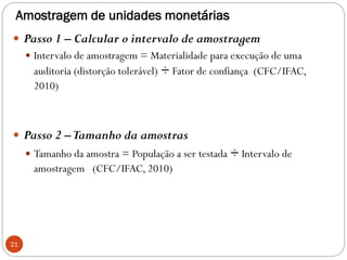 Amostragem de unidades monetárias
 Passo 1 – Calcular o intervalo de amostragem
 Intervalo de amostragem = Materialidade para execução de uma
auditoria (distorção tolerável) ÷ Fator de confiança (CFC/IFAC,
2010)
 Passo 2 –Tamanho da amostras
 Tamanho da amostra = População a ser testada ÷ Intervalo de
amostragem (CFC/IFAC, 2010)
21
 