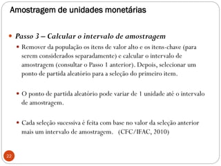 Amostragem de unidades monetárias
 Passo 3 – Calcular o intervalo de amostragem
 Remover da população os itens de valor alto e os itens-chave (para
serem considerados separadamente) e calcular o intervalo de
amostragem (consultar o Passo 1 anterior). Depois, selecionar um
ponto de partida aleatório para a seleção do primeiro item.
 O ponto de partida aleatório pode variar de 1 unidade até o intervalo
de amostragem.
 Cada seleção sucessiva é feita com base no valor da seleção anterior
mais um intervalo de amostragem. (CFC/IFAC, 2010)
22
 