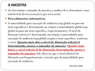A AMOSTRA
 Ao determinar o tamanho da amostra, o auditor deve determinar a taxa
tolerável de desvio (exceções) que seria aceita.
 Procedimentos substantivos
 A materialidade para execução de auditoria (seja global ou para um
item específico) é determinada em relação à materialidade global (seja
global ou para um item específico, respectivamente). O nível de
distorção tolerável é determinado em relação à materialidade para
execução de auditoria (seja global ou para o item específico, conforme
o caso). Quanto mais alto o nível de distorção tolerável
determinado, menor o tamanho da amostra. Quanto mais
baixo o nível tolerável de distorção determinado, maior o
tamanho da amostra.Vale observar que o nível tolerável de
distorção será frequentemente o mesmo que da materialidade para
execução de auditoria.
(CFC/IFAC, 2010).
 