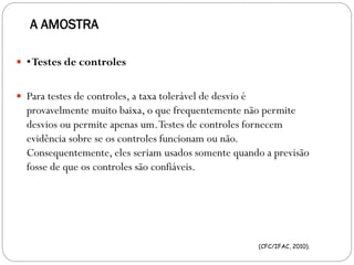 A AMOSTRA
 •Testes de controles
 Para testes de controles, a taxa tolerável de desvio é
provavelmente muito baixa, o que frequentemente não permite
desvios ou permite apenas um.Testes de controles fornecem
evidência sobre se os controles funcionam ou não.
Consequentemente, eles seriam usados somente quando a previsão
fosse de que os controles são confiáveis.
(CFC/IFAC, 2010).
 