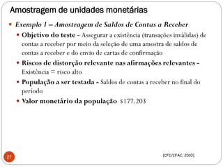 Amostragem de unidades monetárias
 Exemplo 1 – Amostragem de Saldos de Contas a Receber
 Objetivo do teste - Assegurar a existência (transações inválidas) de
contas a receber por meio da seleção de uma amostra de saldos de
contas a receber e do envio de cartas de confirmação
 Riscos de distorção relevante nas afirmações relevantes -
Existência = risco alto
 População a ser testada - Saldos de contas a receber no final do
período
 Valor monetário da população $177.203
27 (CFC/IFAC, 2010).
 