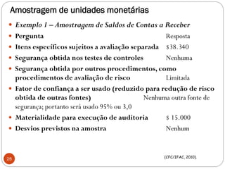 Amostragem de unidades monetárias
 Exemplo 1 – Amostragem de Saldos de Contas a Receber
 Pergunta Resposta
 Itens específicos sujeitos a avaliação separada $38.340
 Segurança obtida nos testes de controles Nenhuma
 Segurança obtida por outros procedimentos, como
procedimentos de avaliação de risco Limitada
 Fator de confiança a ser usado (reduzido para redução de risco
obtida de outras fontes) Nenhuma outra fonte de
segurança; portanto será usado 95% ou 3,0
 Materialidade para execução de auditoria $ 15.000
 Desvios previstos na amostra Nenhum
28 (CFC/IFAC, 2010).
 