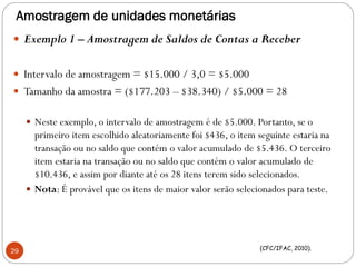 Amostragem de unidades monetárias
 Exemplo 1 – Amostragem de Saldos de Contas a Receber
 Intervalo de amostragem = $15.000 / 3,0 = $5.000
 Tamanho da amostra = ($177.203 – $38.340) / $5.000 = 28
 Neste exemplo, o intervalo de amostragem é de $5.000. Portanto, se o
primeiro item escolhido aleatoriamente foi $436, o item seguinte estaria na
transação ou no saldo que contém o valor acumulado de $5.436. O terceiro
item estaria na transação ou no saldo que contém o valor acumulado de
$10.436, e assim por diante até os 28 itens terem sido selecionados.
 Nota: É provável que os itens de maior valor serão selecionados para teste.
29 (CFC/IFAC, 2010).
 