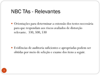 NBC TAs - Relevantes
 Orientações para determinar a extensão dos testes necessária
para que respondam aos riscos avaliados de distorção
relevante. 330, 500, 530
 Evidências de auditoria suficientes e apropriadas podem ser
obtidas por meio de seleção e exame dos itens a seguir.
3
 