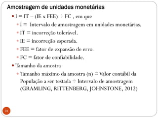 Amostragem de unidades monetárias
 I = IT – (IE x FEE) ÷ FC , em que
 I = Intervalo de amostragem em unidades monetárias.
 IT = incorreção tolerável.
 IE = incorreção esperada.
 FEE = fator de expansão de erro.
 FC = fator de confiabilidade.
 Tamanho da amostra
 Tamanho máximo da amostra (n) =Valor contábil da
População a ser testada ÷ Intervalo de amostragem
(GRAMLING, RITTENBERG, JOHNSTONE, 2012)
31
 