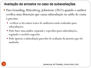 Avaliação da amostra no caso de subavaliações
 Para Gramling, Rittenberg, Johnstone (2012) quando o auditor
verifica uma distorção que causa subavaliação no saldo de conta
é preciso:
 verificar se há outros testes de auditoria sendo realizados para
subavaliações.
 Pode fazer uma análise separada e específica para subavaliações,
seguindo o modelo sugerido.
 Pode ignorar a subavaliação para fins de avaliação da amostra que foi
analisada.
39 (GRAMLING, RITTENBERG, JOHNSTONE, 2012)
 