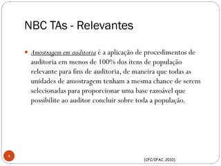 NBC TAs - Relevantes
 Amostragem em auditoria é a aplicação de procedimentos de
auditoria em menos de 100% dos itens de população
relevante para fins de auditoria, de maneira que todas as
unidades de amostragem tenham a mesma chance de serem
selecionadas para proporcionar uma base razoável que
possibilite ao auditor concluir sobre toda a população.
4
(CFC/IFAC, 2010).
 