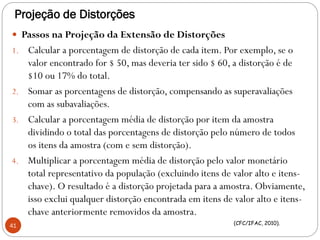 Projeção de Distorções
 Passos na Projeção da Extensão de Distorções
1. Calcular a porcentagem de distorção de cada item. Por exemplo, se o
valor encontrado for $ 50, mas deveria ter sido $ 60, a distorção é de
$10 ou 17% do total.
2. Somar as porcentagens de distorção, compensando as superavaliações
com as subavaliações.
3. Calcular a porcentagem média de distorção por item da amostra
dividindo o total das porcentagens de distorção pelo número de todos
os itens da amostra (com e sem distorção).
4. Multiplicar a porcentagem média de distorção pelo valor monetário
total representativo da população (excluindo itens de valor alto e itens-
chave). O resultado é a distorção projetada para a amostra. Obviamente,
isso exclui qualquer distorção encontrada em itens de valor alto e itens-
chave anteriormente removidos da amostra.
41 (CFC/IFAC, 2010).
 