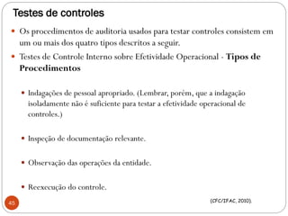 Testes de controles
 Os procedimentos de auditoria usados para testar controles consistem em
um ou mais dos quatro tipos descritos a seguir.
 Testes de Controle Interno sobre Efetividade Operacional - Tipos de
Procedimentos
 Indagações de pessoal apropriado. (Lembrar, porém, que a indagação
isoladamente não é suficiente para testar a efetividade operacional de
controles.)
 Inspeção de documentação relevante.
 Observação das operações da entidade.
 Reexecução do controle.
45 (CFC/IFAC, 2010).
 