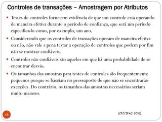 Controles de transações – Amostragem por Atributos
 Testes de controles fornecem evidência de que um controle está operando
de maneira efetiva durante o período de confiança, que será um período
especificado como, por exemplo, um ano.
 Considerando que os controles de transações operam de maneira efetiva
ou não, não vale a pena testar a operação de controles que podem por fim
não se mostrar confiáveis.
 Controles não confiáveis são aqueles em que há uma probabilidade de se
encontrar desvio.
 Os tamanhos das amostras para testes de controles são frequentemente
pequenos porque se baseiam no pressuposto de que não se encontrarão
exceções. Do contrário, os tamanhos das amostras necessários seriam
muito maiores.
46 (CFC/IFAC, 2010).
 