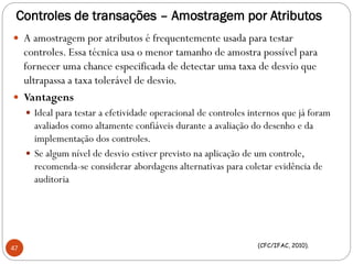 Controles de transações – Amostragem por Atributos
 A amostragem por atributos é frequentemente usada para testar
controles. Essa técnica usa o menor tamanho de amostra possível para
fornecer uma chance especificada de detectar uma taxa de desvio que
ultrapassa a taxa tolerável de desvio.
 Vantagens
 Ideal para testar a efetividade operacional de controles internos que já foram
avaliados como altamente confiáveis durante a avaliação do desenho e da
implementação dos controles.
 Se algum nível de desvio estiver previsto na aplicação de um controle,
recomenda-se considerar abordagens alternativas para coletar evidência de
auditoria
47 (CFC/IFAC, 2010).
 