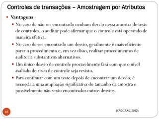Controles de transações – Amostragem por Atributos
 Vantagens
 No caso de não ser encontrado nenhum desvio nessa amostra de teste
de controles, o auditor pode afirmar que o controle está operando de
maneira efetiva.
 No caso de ser encontrado um desvio, geralmente é mais eficiente
parar o procedimento e, em vez disso, realizar procedimentos de
auditoria substantivos alternativos.
 Um único desvio de controle provavelmente fará com que o nível
avaliado de risco de controle seja revisto.
 Para continuar com um teste depois de encontrar um desvio, é
necessária uma ampliação significativa do tamanho da amostra e
possivelmente não serão encontrados outros desvios.
48 (CFC/IFAC, 2010).
 