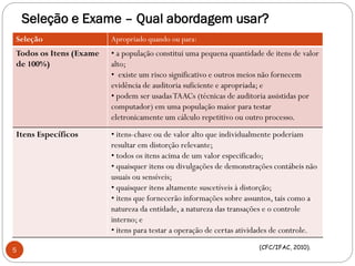 Seleção e Exame – Qual abordagem usar?
Seleção Apropriado quando ou para:
Todos os Itens (Exame
de 100%)
• a população constitui uma pequena quantidade de itens de valor
alto;
• existe um risco significativo e outros meios não fornecem
evidência de auditoria suficiente e apropriada; e
• podem ser usadasTAACs (técnicas de auditoria assistidas por
computador) em uma população maior para testar
eletronicamente um cálculo repetitivo ou outro processo.
Itens Específicos • itens-chave ou de valor alto que individualmente poderiam
resultar em distorção relevante;
• todos os itens acima de um valor especificado;
• quaisquer itens ou divulgações de demonstrações contábeis não
usuais ou sensíveis;
• quaisquer itens altamente suscetíveis à distorção;
• itens que fornecerão informações sobre assuntos, tais como a
natureza da entidade, a natureza das transações e o controle
interno; e
• itens para testar a operação de certas atividades de controle.
(CFC/IFAC, 2010).
5
 