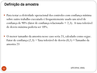 Definição da amostra
 Para testar a efetividade operacional dos controles com confiança mínima
sobre outro trabalho executado é frequentemente usado um nível de
confiança de 90% (fator de confiança relacionado = 2,3). A taxa tolerável
de desvio máxima poderia ser 10%.
 O menor tamanho da amostra nesse caso seria 23, calculado como segue.
Fator de confiança (2,3) ÷Taxa tolerável de desvio (0,1) =Tamanho da
amostra 23
50 (CFC/IFAC, 2010).
 