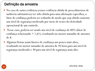 Definição da amostra
 No caso de outra evidência (como evidência obtida de procedimentos de
auditoria substantivos) ter sido obtida para uma afirmação específica, o
fator de confiança poderia ser reduzido de modo que seja obtido somente
um nível de segurança moderado por meio de testes da efetividade
operacional de um controle.
 Nesse caso, poderia ser usado um nível de confiança de 80% (fator de
confiança relacionado = 1,61), resultando no menor tamanho de amostra
de 8.
 Algumas firmas usam fatores de confiança um pouco mais altos,
resultando no menor tamanho de amostra de 10 itens para um nível de
segurança moderado e 30 para um nível de segurança mais alto.
51 (CFC/IFAC, 2010).
 