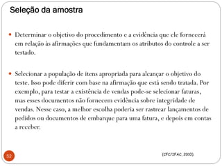 Seleção da amostra
 Determinar o objetivo do procedimento e a evidência que ele fornecerá
em relação às afirmações que fundamentam os atributos do controle a ser
testado.
 Selecionar a população de itens apropriada para alcançar o objetivo do
teste. Isso pode diferir com base na afirmação que está sendo tratada. Por
exemplo, para testar a existência de vendas pode-se selecionar faturas,
mas esses documentos não fornecem evidência sobre integridade de
vendas. Nesse caso, a melhor escolha poderia ser rastrear lançamentos de
pedidos ou documentos de embarque para uma fatura, e depois em contas
a receber.
52 (CFC/IFAC, 2010).
 