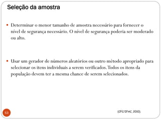 Seleção da amostra
 Determinar o menor tamanho de amostra necessário para fornecer o
nível de segurança necessário. O nível de segurança poderia ser moderado
ou alto.
 Usar um gerador de números aleatórios ou outro método apropriado para
selecionar os itens individuais a serem verificados.Todos os itens da
população devem ter a mesma chance de serem selecionados.
53 (CFC/IFAC, 2010).
 