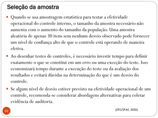 Seleção da amostra
 Quando se usa amostragem estatística para testar a efetividade
operacional do controle interno, o tamanho da amostra necessário não
aumenta com o aumento do tamanho da população. Uma amostra
aleatória de apenas 30 itens sem nenhum desvio observado pode fornecer
um nível de confiança alto de que o controle está operando de maneira
efetiva.
 Ao desenhar testes de controles, é necessário investir tempo para definir
exatamente o que se constitui em um erro ou uma exceção do teste. Isso
economizará tempo durante a execução do teste ou da avaliação dos
resultados e evitará dúvidas na determinação do que é um desvio do
controle.
 Se algum nível de desvio estiver previsto na efetividade operacional de um
controle, recomenda-se considerar abordagens alternativas para coletar
evidência de auditoria.
55 (CFC/IFAC, 2010).
 
