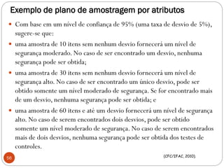 Exemplo de plano de amostragem por atributos
 Com base em um nível de confiança de 95% (uma taxa de desvio de 5%),
sugere-se que:
 uma amostra de 10 itens sem nenhum desvio fornecerá um nível de
segurança moderado. No caso de ser encontrado um desvio, nenhuma
segurança pode ser obtida;
 uma amostra de 30 itens sem nenhum desvio fornecerá um nível de
segurança alto. No caso de ser encontrado um único desvio, pode ser
obtido somente um nível moderado de segurança. Se for encontrado mais
de um desvio, nenhuma segurança pode ser obtida; e
 uma amostra de 60 itens e até um desvio fornecerá um nível de segurança
alto. No caso de serem encontrados dois desvios, pode ser obtido
somente um nível moderado de segurança. No caso de serem encontrados
mais de dois desvios, nenhuma segurança pode ser obtida dos testes de
controles.
56 (CFC/IFAC, 2010).
 