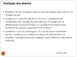 Avaliação dos desvios
 Identificar desvios. Classificar todos os itens da amostra como “desvio” ou
“nenhum desvio”.
 A natureza e a causa de cada desvio devem ser cuidadosamente
consideradas. Por exemplo, há uma indicação de transgressão da
administração ou possível fraude, ou o problema foi simplesmente
decorrente de a pessoa responsável estar de férias?
 Considerar o risco de amostragem. No caso de serem encontrados
desvios, considerar se a confiança na eficácia do controle deve ser
reduzida, o tamanho da amostra ampliado ou procedimentos alternativos
realizados.
57 (CFC/IFAC, 2010).
 