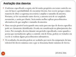 Avaliação dos desvios
 Conforme especificado a seguir, não há muito propósito em testar controles no
caso de haver a probabilidade de encontrar desvios. Isso ocorre porque a única
maneira de obter a segurança necessária é ampliar o tamanho da amostra.
Portanto, se for encontrado outro desvio, a amostra terá de ser ampliada
novamente, e assim por diante. Seria muito melhor aplicar procedimentos
alternativos do que ampliar o tamanho da amostra.
 Uma exceção possível seria quando uma razão para um tipo de desvio específico
pode ser claramente identificada e levada em consideração no planejamento dos
testes. Por exemplo, desvios durante um período especificado, como quando a
pessoa que normalmente aplica o controle está de férias, podem ser tratados em
vez de se realizar alguns procedimentos substantivos.
 Os resultados da amostra podem ser avaliados por meio da comparação da taxa
tolerável de desvio máxima com o que se denomina limite máximo de desvio.
58 (CFC/IFAC, 2010).
 