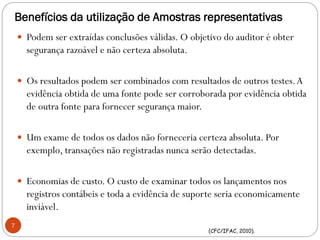 Benefícios da utilização de Amostras representativas
7
(CFC/IFAC, 2010).
 Podem ser extraídas conclusões válidas. O objetivo do auditor é obter
segurança razoável e não certeza absoluta.
 Os resultados podem ser combinados com resultados de outros testes.A
evidência obtida de uma fonte pode ser corroborada por evidência obtida
de outra fonte para fornecer segurança maior.
 Um exame de todos os dados não forneceria certeza absoluta. Por
exemplo, transações não registradas nunca serão detectadas.
 Economias de custo. O custo de examinar todos os lançamentos nos
registros contábeis e toda a evidência de suporte seria economicamente
inviável.
 