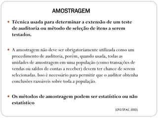 AMOSTRAGEM
 Técnica usada para determinar a extensão de um teste
de auditoria ou método de seleção de itens a serem
testados.
 A amostragem não deve ser obrigatoriamente utilizada como um
procedimento de auditoria, porém, quando usada, todas as
unidades de amostragem em uma população (como transações de
vendas ou saldos de contas a receber) devem ter chance de serem
selecionadas. Isso é necessário para permitir que o auditor obtenha
conclusões razoáveis sobre toda a população.
 Os métodos de amostragem podem ser estatístico ou não
estatístico
(CFC/IFAC, 2010).
 