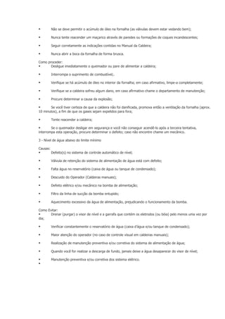          Não se deve permitir o acúmulo de óleo na fornalha (as válvulas devem estar vedando bem);

         Nunca tente reacender um maçarico através de paredes ou formações de coques incandescentes;

         Seguir corretamente as indicações contidas no Manual da Caldeira;

         Nunca abrir a boca da fornalha de forma brusca.

Como proceder:
      Desligue imediatamente o queimador ou pare de alimentar a caldeira;

         Interrompa o suprimento de combustível;.

         Verifique se há acúmulo de óleo no interior da fornalha; em caso afirmativo, limpe-a completamente;

         Verifique se a caldeira sofreu algum dano, em caso afirmativo chame o departamento de manutenção;

         Procure determinar a causa da explosão;

      Se você tiver certeza de que a caldeira não foi danificada, promova então a ventilação da fornalha (aprox.
10 minutos), a fim de que os gases sejam expelidos para fora;

         Tente reacender a caldeira;

       Se o queimador desligar em segurança e você não conseguir acendê-lo após a terceira tentativa,
interrompa esta operação, procure determinar o defeito; caso não encontre chame um mecânico.

3 - Nível de água abaixo do limite mínimo

Causas:
         Defeito(s) no sistema de controle automático de nível;

         Válvula de retenção do sistema de alimentação de água está com defeito;

         Falta água no reservatório (caixa de água ou tanque de condensado);

         Descuido do Operador (Caldeiras manuais);

         Defeito elétrico e/ou mecânico na bomba de alimentação;

         Filtro da linha de sucção da bomba entupido;

         Aquecimento excessivo da água de alimentação, prejudicando o funcionamento da bomba.

Como Evitar:
      Drenar (purgar) o visor de nível e a garrafa que contém os eletrodos (ou bóia) pelo menos uma vez por
dia;

         Verificar constantemente o reservatório de água (caixa d’água e/ou tanque de condensado);

         Maior atenção do operador (no caso de controle visual em caldeiras manuais);

         Realização de manutenção preventiva e/ou corretiva do sistema de alimentação de água;

         Quando você for realizar a descarga de fundo, jamais deixe a água desaparecer do visor de nível;

         Manutenção preventiva e/ou corretiva dos sistema elétrico.

 