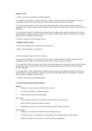 Caldeira a óleo

1- Coloque a chave do queimador na posição desligado;

2- Se a água é ainda visível no nível de vidro (visor), acione o controle manual da bomba fazendo com que se
restabeleça o nível normal; se a bomba não funcionar utilize a bomba de reserva ou o injetor;

3- Se a água não é visível no nível de vidro (visor), não reponha água, alivie a pressão usando a válvula de
segurança; deixe a caldeira esfriar, pois do contrário a água pode causar sérios danos à caldeira (choque térmico,
explosões);

4- No caso anterior e após o resfriamento da caldeira, deve-se realizar uma inspeção minuciosa a fim de que se
possa identificar os danos causados. O motivo que ocasionou a falta de água deverá ser identificado e corrigido
antes de voltar a completar o nível da água;

5- Verificar o sistema de instrumentação elétrica.

- Caldeira a lenha, carvão

1- Interrompa imediatamente a alimentação do combustível;

2- Abafe o fogo, impedindo a entrada de ar.



3- Não tente apagar o fogo da fornalha com água;

4- Se a água é ainda visível no nível de vidro (visor), acione o controle manual da bomba fazendo com que se
restabeleça o nível normal: se a bomba não funcionar utilize a bomba reserva ou o injetor;

5- Se a água não é visível no nível do vidro (visor), não reponha água, alivie a pressão do vapor usando a válvula
de segurança; deixe a caldeira esfriar, pois do contrário a água pode causar sérios danos à caldeira (choque
térmico, explosões);

6- No caso anterior e após o resfriamento da caldeira, deve-se realizar uma inspeção minuciosa a fim de que se
possa identificar os danos causados. O motivo que ocasionou a falta d’água deverá ser identificado e corrigido
antes de voltar a completar o nível da água;

7- Verificar o sistema de instrumentação elétrica


3 - Nível de água acima do limite máximo

Causas:
     Defeito (s) no sistema de controle automático de nível;

       Descuido do operador (em caldeira manuais);

       Defeito elétrico na bomba de alimentação.

Como evitar:
      Drenar (purgar) o sistema de controle de nível pelo menos uma vez por dia;

       Maior atenção do operador (caldeiras manuais);

       Manutenção preventiva e/ou corretiva freqüente do sistema elétrico da bomba.

Como proceder:
      Desligar (ou interromper) imediatamente a alimentação de água;

       Certificar-se de que o nível está alto, muitas caldeiras foram perdidas devido a esse engano;

       Efetuar a descarga de fundo, até que o nível normal seja restabelecido;
 