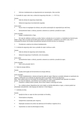          Informar imediatamente ao departamento de manutenção o fato ocorrido.

4 - A pressão do vapor sobe mas a válvula de segurança não abre . ( > P.M.T.A.)

Causas:
         Sede da válvula de segurança emperrada;

         Válvula de segurança incorretamente regulada.

Como evitar:
      Nunca mexa na regulagem da válvula, sem prévia autorização do responsável por está área;

         Semanalmente testar a válvula, puxando a alavanca ou subindo a pressão de vapor.

Como proceder:
      Apagar completamente o fogo;

       Em caso de caldeiras a lenha ou carvão, fechar a entrada de ar no cinzeiro e a borboleta da chaminé para
abafar o fogo; Abrir as portas da fornalha para resfriar as tubulações e refratários e em último caso, tirar o
combustível de dentro da fornalha manualmente (através de barras de ferro ou similares);

         Providenciar a abertura da válvula imediatamente.

5 - A válvula de segurança abre mas a pressão do vapor continua a subir.

Causas:
         Sede da válvula de segurança semi-emperrada;.

         Válvula de segurança é insuficiente. (erro de projeto).

Como evitar:
      Semanalmente testar a válvula, puxando a alavanca ou subindo a pressão de vapor.

Como proceder:
      Idem como proceder item E.

6 - Falta de energia elétrica.

Causas:
         Queda (interrupção de fornecimento de energia elétrica).

Como proceder:
        Fechar imediatamente a válvula principal de saída de vapor; Observar a pressão indicada no manômetro da
caldeira, verificando se as válvulas de segurança abrem na pressão máxima de segurança;
Nota: Toda caldeira deve ter iluminação de emergência.NR13. Nota: é aconselhável todo operador da caldeira
possuir, na casa de Caldeiras, uma lanterna com as pilhas em bom estado.
        Enquanto a caldeira estiver parada, não se deve realizar a descarga de fundo;

       Se a caldeira possuir dispositivos tais como injetor ou bomba alternativa a vapor, a mesma poderá ser
alimentada manualmente. (não esqueça de observar o nível d’água.)

7 - Incêndios de óleo.

Causas:
         Ignição de óleo ou vapor de óleo acumulado na fornalha.;

         Pulverizadores entupidos;

         Gotejamento ocasionado pelo maçarico;

         Deposição excessiva de carvão nas aberturas de fornalhas e registros de ar;

         Vazamentos na rede de alimentação de óleo;
 