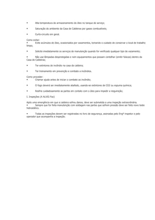        Alta temperatura de armazenamento do óleo no tanque de serviço;

       Saturação do ambiente da Casa de Caldeiras por gases combustíveis;

       Curto-circuito em geral.

Como evitar:
      Evite acúmulos de óleo, ocasionados por vazamentos, tomando o cuidado de conservar o local de trabalho
limpo;

       Solicite imediatamente os serviços de manutenção quando for verificado qualquer tipo de vazamento;

       Não use lâmpadas desprotegidas e nem equipamentos que possam centelhar (emitir faíscas) dentro da
Casa de Caldeiras;

       Ter extintores de incêndio na casa da caldeira;

       Ter treinamento em prevenção e combate a incêndios.

Como proceder:
      Chamar ajuda antes de iniciar o combate ao incêndio;

       O fogo deverá ser imediatamente abafado, usando-se extintores de CO2 ou espuma química;

       Resfrie cuidadosamente as partes em contato com o óleo para impedir a reiguinição;

I. Inspeções (A ALVIG Faz)

Após uma emergência em que a caldeira sofreu danos, deve ser submetida a uma inspeção extraordinária.
       Sempre que for feita manutenção com soldagem nas partes que sofrem pressão deve ser feito novo teste
hidrostático.

      Todas as inspeções devem ser registradas no livro de segurança, assinadas pelo Engº inspetor e pelo
operador que acompanha a inspeção.
 