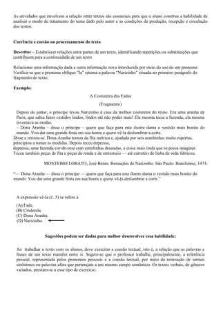 As atividades que envolvem a relação entre textos são essenciais para que o aluno construa a habilidade de
analisar o modo de tratamento do tema dado pelo autor e as condições de produção, recepção e circulação
dos textos.
Coerência e coesão no processamento do texto
Descritor – Estabelecer relações entre partes de um texto, identificando repetições ou substituições que
contribuem para a continuidade de um texto
Relacionar uma informação dada a outra informação nova introduzida por meio do uso de um pronome.
Verifica-se que o pronome oblíquo “la” retoma a palavra “Narizinho” situada no primeiro parágrafo do
fragmento do texto.
Exemplo:
A Costureira das Fadas
(Fragmento)
Depois do jantar, o príncipe levou Narizinho à casa da melhor costureira do reino. Era uma aranha de
Paris, que sabia fazer vestidos lindos, lindos até não poder mais! Ela mesma tecia a fazenda, ela mesma
inventava as modas.
– Dona Aranha – disse o príncipe – quero que faça para esta ilustre dama o vestido mais bonito do
mundo. Vou dar uma grande festa em sua honra e quero vê-la deslumbrar a corte.
Disse e retirou-se. Dona Aranha tomou da fita métrica e, ajudada por seis aranhinhas muito espertas,
principiou a tomar as medidas. Depois teceu depressa,
depressa, uma fazenda cor-de-rosa com estrelinhas douradas, a coisa mais linda que se possa imaginar.
Teceu também peças de fita e peças de renda e de entremeio — até carretéis de linha de seda fabricou.
MONTEIRO LOBATO, José Bento. Reinações de Narizinho. São Paulo: Brasiliense, 1973.
“— Dona Aranha — disse o príncipe — quero que faça para esta ilustre dama o vestido mais bonito do
mundo. Vou dar uma grande festa em sua honra e quero vê-la deslumbrar a corte.”
A expressão vê-la (ℓ. 5) se refere à
(A) Fada.
(B) Cinderela.
(C) Dona Aranha.
(D) Narizinho.
Sugestões podem ser dadas para melhor desenvolver essa habilidade:
Ao trabalhar o texto com os alunos, deve exercitar a coesão textual, isto é, a relação que as palavras e
frases de um texto mantêm entre si. Sugere-se que o professor trabalhe, principalmente, a referência
pessoal, representada pelos pronomes pessoais e a coesão textual, por meio da reiteração de termos
sinônimos ou palavras afins que pertençam a um mesmo campo semântico. Os textos verbais, de gêneros
variados, prestam-se a esse tipo de exercício.
 