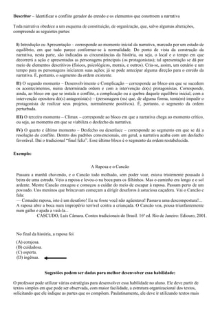 Descritor – Identificar o conflito gerador do enredo e os elementos que constroem a narrativa
Toda narrativa obedece a um esquema de constituição, de organização, que, salvo algumas alterações,
compreende as seguintes partes:
I) Introdução ou Apresentação – corresponde ao momento inicial da narrativa, marcado por um estado de
equilíbrio, em que tudo parece conformar-se à normalidade. Do ponto de vista da construção da
narrativa, nesta parte, são indicadas as circunstâncias da história, ou seja, o local e o tempo em que
decorrerá a ação e apresentadas as personagens principais (os protagonistas); tal apresentação se dá por
meio de elementos descritivos (físicos, psicológicos, morais, e outros). Cria-se, assim, um cenário e um
tempo para os personagens iniciarem suas ações; já se pode antecipar alguma direção para o enredo da
narrativa. É, portanto, o segmento da ordem existente.
II) O segundo momento – Desenvolvimento e Complicação – corresponde ao bloco em que se sucedem
os acontecimentos, numa determinada ordem e com a intervenção do(s) protagonistas. Corresponde,
ainda, ao bloco em que se instala o conflito, a complicação ou a quebra daquele equilíbrio inicial, com a
intervenção opositora do(s) antagonista(s) – (personagem (ns) que, de alguma forma, tenta(m) impedir o
protagonista de realizar seus projetos, normalmente positivos). É, portanto, o segmento da ordem
perturbada.
III) O terceiro momento – Clímax – corresponde ao bloco em que a narrativa chega ao momento crítico,
ou seja, ao momento em que se viabiliza o desfecho da narrativa.
IV) O quarto e último momento – Desfecho ou desenlace – corresponde ao segmento em que se dá a
resolução do conflito. Dentro dos padrões convencionais, em geral, a narrativa acaba com um desfecho
favorável. Daí o tradicional “final feliz”. Esse último bloco é o segmento da ordem restabelecida.
Exemplo:
A Raposa e o Cancão
Passara a manhã chovendo, e o Cancão todo molhado, sem poder voar, estava tristemente pousado à
beira de uma estrada. Veio a raposa e levou-o na boca para os filhinhos. Mas o caminho era longo e o sol
ardente. Mestre Cancão enxugou e começou a cuidar do meio de escapar à raposa. Passam perto de um
povoado. Uns meninos que brincavam começam a dirigir desaforos à astuciosa caçadora. Vai o Cancão e
fala:
— Comadre raposa, isto é um desaforo! Eu se fosse você não agüentava! Passava uma descompostura!...
A raposa abre a boca num impropério terrível contra a criançada. O Cancão voa, pousa triunfantemente
num galho e ajuda a vaiá-la...
CASCUDO, Luís Câmara. Contos tradicionais do Brasil. 16ª ed. Rio de Janeiro: Ediouro, 2001.
No final da história, a raposa foi
(A) corajosa.
(B) cuidadosa.
(C) esperta.
(D) ingênua.
Sugestões podem ser dadas para melhor desenvolver essa habilidade:
O professor pode utilizar várias estratégias para desenvolver essa habilidade no aluno. Ele deve partir de
textos simples em que pode ser observada, com maior facilidade, a estrutura organizacional dos textos,
solicitando que ele indique as partes que os compõem. Paulatinamente, ele deve ir utilizando textos mais
 