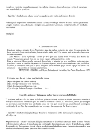 complexos e solicitar produções nas quais ele explicite o início, o desenvolvimento e o fim de narrativas,
com suas dinâmicas geradoras.
– Descritor : Estabelecer a relação causa/consequência entre partes e elementos do texto
Pode-se pedir ao professor trabalhar textos que a criança reconheça relações de causa e efeito, problema e
solução, objetivo e ação, afirmação e comprovação, justificativa, motivo e comportamento, pré-condição,
entre outras.
Exemplo:
A Costureira das Fadas
Depois do jantar, o príncipe levou Narizinho à casa da melhor costureira do reino. Era uma aranha de
Paris, que sabia fazer vestidos lindos, lindos até não poder mais! Ela mesma tecia a fazenda, ela mesma
inventava as modas.
– Dona Aranha – disse o príncipe – quero que faça para esta ilustre dama o vestido mais bonito do
mundo. Vou dar uma grande festa em sua honra e quero vê-la deslumbrar a corte.
Disse e retirou-se. Dona Aranha tomou da fita métrica e, ajudada por seis aranhinhas muito espertas,
principiou a tomar as medidas. Depois teceu depressa, depressa, uma fazenda cor-de-rosa com estrelinhas
douradas, a coisa mais linda que se possa imaginar. Teceu também peças de fita e peças de renda e de
entremeio — até carretéis de linha de seda fabricou.
MONTEIRO LOBATO, José Bento. Reinações de Narizinho. São Paulo: Brasiliense, 1973.
O príncipe quer dar um vestido para Narizinho porque
(A) ela deseja ter um vestido de baile.
(B) o príncipe vai se casar com Narizinho.
(C) ela deseja um vestido cor-de-rosa.
(D) o príncipe fará uma festa para Narizinho.
Sugestões podem ser dadas para melhor desenvolver essa habilidade:
O professor pode se valer de textos verbais de gêneros variados, em que os alunos possam reconhecer as
múltiplas relações que contribuem para dar ao texto coerência e coesão. As notícias de jornais, por exemplo,
são excelentes para trabalhar essa habilidade, tendo em vista que, nesse tipo de gênero textual, há sempre a
explicitação de um fato, das conseqüências que provoca e das causas que lhe deram origem.
– Descritor : Estabelecer relações lógico-discursivas presentes no texto, marcadas por conjunções,
advérbios etc
O professor que criam e sinalizam relações semânticas de diferentes naturezas. Entre as mais comuns,
podemos citar as relações de causalidade, de comparação, de concessão, de tempo, de condição, de adição,
de oposição etc. Reconhecer o tipo de relação semântica estabelecida por esses elementos de conexão é uma
habilidade fundamental para a apreensão da coerência do texto.
 