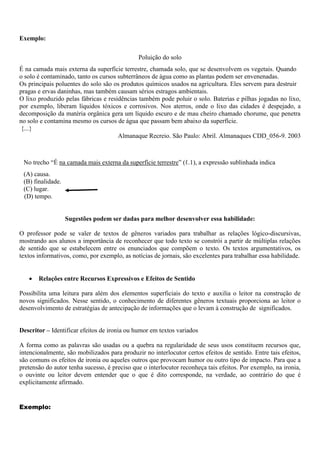 Exemplo:
Poluição do solo
É na camada mais externa da superfície terrestre, chamada solo, que se desenvolvem os vegetais. Quando
o solo é contaminado, tanto os cursos subterrâneos de água como as plantas podem ser envenenadas.
Os principais poluentes do solo são os produtos químicos usados na agricultura. Eles servem para destruir
pragas e ervas daninhas, mas também causam sérios estragos ambientais.
O lixo produzido pelas fábricas e residências também pode poluir o solo. Baterias e pilhas jogadas no lixo,
por exemplo, liberam líquidos tóxicos e corrosivos. Nos aterros, onde o lixo das cidades é despejado, a
decomposição da matéria orgânica gera um líquido escuro e de mau cheiro chamado chorume, que penetra
no solo e contamina mesmo os cursos de água que passam bem abaixo da superfície.
{...}
Almanaque Recreio. São Paulo: Abril. Almanaques CDD_056-9. 2003
No trecho “É na camada mais externa da superfície terrestre” (ℓ.1), a expressão sublinhada indica
(A) causa.
(B) finalidade.
(C) lugar.
(D) tempo.
Sugestões podem ser dadas para melhor desenvolver essa habilidade:
O professor pode se valer de textos de gêneros variados para trabalhar as relações lógico-discursivas,
mostrando aos alunos a importância de reconhecer que todo texto se constrói a partir de múltiplas relações
de sentido que se estabelecem entre os enunciados que compõem o texto. Os textos argumentativos, os
textos informativos, como, por exemplo, as notícias de jornais, são excelentes para trabalhar essa habilidade.
 Relações entre Recursos Expressivos e Efeitos de Sentido
Possibilita uma leitura para além dos elementos superficiais do texto e auxilia o leitor na construção de
novos significados. Nesse sentido, o conhecimento de diferentes gêneros textuais proporciona ao leitor o
desenvolvimento de estratégias de antecipação de informações que o levam à construção de significados.
Descritor – Identificar efeitos de ironia ou humor em textos variados
A forma como as palavras são usadas ou a quebra na regularidade de seus usos constituem recursos que,
intencionalmente, são mobilizados para produzir no interlocutor certos efeitos de sentido. Entre tais efeitos,
são comuns os efeitos de ironia ou aqueles outros que provocam humor ou outro tipo de impacto. Para que a
pretensão do autor tenha sucesso, é preciso que o interlocutor reconheça tais efeitos. Por exemplo, na ironia,
o ouvinte ou leitor devem entender que o que é dito corresponde, na verdade, ao contrário do que é
explicitamente afirmado.
Exemplo:
 