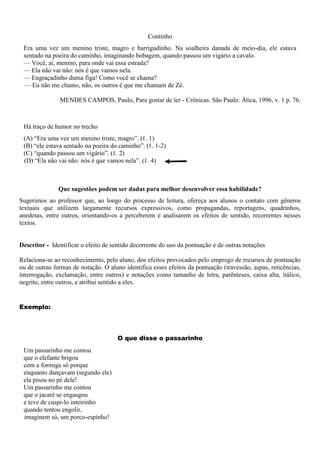 Continho
Era uma vez um menino triste, magro e barrigudinho. Na soalheira danada de meio-dia, ele estava
sentado na poeira do caminho, imaginando bobagem, quando passou um vigário a cavalo.
— Você, aí, menino, para onde vai essa estrada?
— Ela não vai não: nós é que vamos nela.
— Engraçadinho duma figa! Como você se chama?
— Eu não me chamo, não, os outros é que me chamam de Zé.
MENDES CAMPOS, Paulo, Para gostar de ler - Crônicas. São Paulo: Ática, 1996, v. 1 p. 76.
Há traço de humor no trecho
(A) “Era uma vez um menino triste, magro”. (ℓ. 1)
(B) “ele estava sentado na poeira do caminho”. (ℓ. 1-2)
(C) “quando passou um vigário”. (ℓ. 2)
(D) “Ela não vai não: nós é que vamos nela”. (ℓ. 4)
Que sugestões podem ser dadas para melhor desenvolver essa habilidade?
Sugerimos ao professor que, ao longo do processo de leitura, ofereça aos alunos o contato com gêneros
textuais que utilizem largamente recursos expressivos, como propagandas, reportagens, quadrinhos,
anedotas, entre outros, orientando-os a perceberem e analisarem os efeitos de sentido, recorrentes nesses
textos.
Descritor - Identificar o efeito de sentido decorrente do uso da pontuação e de outras notações
Relaciona-se ao reconhecimento, pelo aluno, dos efeitos provocados pelo emprego de recursos de pontuação
ou de outras formas de notação. O aluno identifica esses efeitos da pontuação (travessão, aspas, reticências,
interrogação, exclamação, entre outros) e notações como tamanho de letra, parênteses, caixa alta, itálico,
negrito, entre outros, e atribui sentido a eles.
Exemplo:
O que disse o passarinho
Um passarinho me contou
que o elefante brigou
com a formiga só porque
enquanto dançavam (segundo ele)
ela pisou no pé dele!
Um passarinho me contou
que o jacaré se engasgou
e teve de cuspi-lo inteirinho
quando tentou engolir,
imaginem só, um porco-espinho!
 