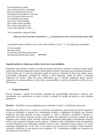 Um passarinho me contou
que o namoro do tatu e a tartaruga
deu num casamento de fazer dó:
cada qual ficou morando em sua casca
em vez de morar numa casca só.
Um passarinho me contou
que a ostra é muito fechada,
que a cobra é muito enrolada
que a arara é uma cabeça oca,
e que o leão-marinho e a foca...
Xô xô, passarinho, chega de fofoca!
PAES, José Paulo. O que disse o passarinho. In: ____.Um passarinho me contou. São Paulo: Editora Ática, 1996.
A pontuação usada no final do verso “e que o leão-marinho e a foca...” (ℓ. 20) sugere que o passarinho
(A) está cansado.
(B) está confuso.
(C) não tem mais fofocas para contar.
(D) ainda tem fofocas para contar.
Sugestões podem ser dadas para melhor desenvolver essa habilidade:
O professor pode orientar os alunos, ao longo do processo de leitura, a perceber e analisar a função desses
sinais como elementos significativos para a construção de sentidos e não apenas para sua função gramatical.
É bom lembrar que os sinais de pontuação suprem na escrita os elementos da fala (como ênfase, pausa,
continuidade, interrupção, mudanças de sentido) e ainda expressam estados de ânimo e intenções
expressivas do locutor. Além dos textos publicitários que se utilizam largamente desses recursos
expressivos, os poemas também se valem deles, o que possibilita o exercício de perceber os efeitos de sen-
tido do texto.
 Variação linguística
Envolve situações e sujeitos diversificados, marcados por especificidades individuais e coletivas, que,
naturalmente, vão manifestar-se no modo de falar, no padrão de escolha das palavras e das estruturas
gramaticais.
Descritor - Identificar as marcas lingüísticas que evidenciam o locutor e o interlocutor de um texto
Identificar quem fala no texto e a quem ele se destina, essencialmente, pela presença de marcas linguísticas
(o tipo de vocabulário, o assunto etc.), evidenciando, também, a importância do domínio das variações
lingüísticas que estão presentes na nossa sociedade. O aluno é solicitado a identificar o locutor e o
interlocutor nos diversos domínios sociais, como também são exploradas as possíveis variações da fala:
linguagem rural, urbana, formal, informal, incluindo as linguagens relacionadas a determinados domínios
sociais, como cerimônias religiosas, escola, clube etc. Podemos avaliar a habilidade do aluno em identificar
as marcas lingüísticas que evidenciam o domínio social, ou seja, o ambiente em que a palavra “tá” é mais
comumente empregada em vez de “está”: se na escola ou em conversa com os amigos. O aluno também é
solicitado a identificar se essa mesma marca lingüística “tá” é normalmente estudada nas gramáticas ou
encontrada nos livros técnicos.
 