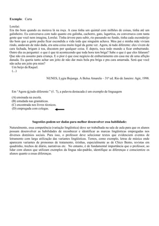 Exemplo: Carta
Lorelai:
Era tão bom quando eu morava lá na roça. A casa tinha um quintal com milhões de coisas, tinha até um
galinheiro. Eu conversava com tudo quanto era galinha, cachorro, gato, lagartixa, eu conversava com tanta
gente que você nem imagina, Lorelai. Tinha árvore para subir, rio passando no fundo, tinha cada esconderijo
tão bom que a gente podia ficar escondida a vida toda que ninguém achava. Meu pai e minha mãe viviam
rindo, andavam de mão dada, era uma coisa muito legal da gente ver. Agora, tá tudo diferente: eles vivem de
cara fechada, brigam à toa, discutem por qualquer coisa. E depois, toca todo mundo a ficar emburrando.
Outro dia eu perguntei: o que é que tá acontecendo que toda hora tem briga? Sabe o que é que eles falaram?
Que não era assunto para criança. E o pior é que esse negócio de emburramento em casa me dá uma aflição
danada. Eu queria tanto achar um jeito de não dar mais bola pra briga e pra cara amarrada. Será que você
não acha um jeito pra mim?
Um beijo da Raquel.
(...)
NUNES, Lygia Bojunga. A Bolsa Amarela – 31ª ed. Rio de Janeiro: Agir, 1998.
Em “Agora tá tudo diferente:” (ℓ. 7), a palavra destacada é um exemplo de linguagem
(A) ensinada na escola.
(B) estudada nas gramáticas.
(C) encontrada nos livros técnicos.
(D) empregada com colegas.
Sugestões podem ser dadas para melhor desenvolver essa habilidade:
Naturalmente, essa competência (variação lingüística) deve ser trabalhada na sala de aula para que os alunos
possam desenvolver as habilidades de reconhecer e identificar as marcas lingüísticas empregadas nos
diversos domínios sociais. Para isso, o professor deve selecionar textos que evidenciem eventos de
letramento com larga utilização das variantes lingüísticas. Temos, como exemplo, letras de música onde
aparecem variantes de pronomes de tratamento, tirinhas, especialmente as de Chico Bento, revistas em
quadrinho, trechos de diário, narrativas etc. No entanto, é de fundamental importância que o professor, ao
lidar com alunos que utilizam exemplos da língua não-padrão, identifique as diferenças e conscientize os
alunos quanto a essas diferenças.
 