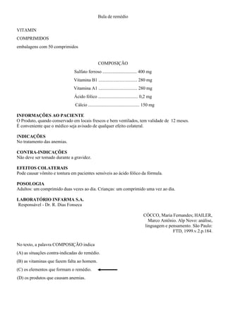 Bula de remédio
VITAMIN
COMPRIMIDOS
embalagens com 50 comprimidos
COMPOSIÇÃO
Sulfato ferroso .............................. 400 mg
Vitamina B1 .................................. 280 mg
Vitamina A1 .................................. 280 mg
Ácido fólico ................................... 0,2 mg
Cálcio ............................................. 150 mg
INFORMAÇÕES AO PACIENTE
O Produto, quando conservado em locais frescos e bem ventilados, tem validade de 12 meses.
É conveniente que o médico seja avisado de qualquer efeito colateral.
INDICAÇÕES
No tratamento das anemias.
CONTRA-INDICAÇÕES
Não deve ser tomado durante a gravidez.
EFEITOS COLATERAIS
Pode causar vômito e tontura em pacientes sensíveis ao ácido fólico da fórmula.
POSOLOGIA
Adultos: um comprimido duas vezes ao dia. Crianças: um comprimido uma vez ao dia.
LABORATÓRIO INFARMA S.A.
Responsável - Dr. R. Dias Fonseca
CÓCCO, Maria Fernandes; HAILER,
Marco Antônio. Alp Novo: análise,
linguagem e pensamento. São Paulo:
FTD, 1999.v.2.p.184.
No texto, a palavra COMPOSIÇÃO indica
(A) as situações contra-indicadas do remédio.
(B) as vitaminas que fazem falta ao homem.
(C) os elementos que formam o remédio.
(D) os produtos que causam anemias.
 