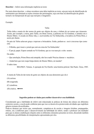 Descritor - Inferir uma informação implícita no texto
Por meio deste descritor, o aluno reconhece uma idéia implícita no texto, seja por meio da identificação de
sentimentos que dominam as ações externas dos personagens, seja com base na identificação do gênero
textual e na transposição do que seja real para o imaginário.
Exemplo:
Talita
Talita tinha a mania de dar nomes de gente aos objetos da casa, e tinham de ser nomes que rimassem.
Assim, por exemplo, a mesa, para Talita, era Dona Teresa, a poltrona era Vó Gordona, o armário era o
Doutor Mário. A escada era Dona Ada, a escrivaninha era Tia Sinhazinha, a lavadora era Prima Dora, e
assim por diante.
Os pais de Talita achavam graça e topavam a brincadeira. Então, podiam-se ouvir conversas tipo como
esta:
— Filhinha, quer trazer o jornal que está em cima da Tia Sinhazinha!
— É pra já, papai. Espere sentado na Vó Gordona, que eu vou num pé e volto noutro.
Ou então:
— Que amolação, Prima Dora está entupida, não lava nada! Precisa chamar o mecânico.
— Ainda bem que tem roupa limpa dentro do Doutor Mário, né mamãe?
E todos riam.
BELINKY, Tatiana. A operação do Tio Onofre: uma história policial. São Paulo: Ática, 1985.
A mania de Talita de dar nome de gente aos objetos da casa demonstra que ela é
(A) curiosa.
(B) exagerada.
(C) estudiosa.
(D) criativa.
Sugestões podem ser dadas para melhor desenvolver essa habilidade
Considerando que a habilidade de inferir está relacionada às práticas de leitura dos alunos em diferentes
contextos sociais, a escola pode colaborar para que isso se desenvolva promovendo atividades que englobem
gêneros textuais diversificados.
Pode-se destacar que textos que, normalmente, compõem-se de escrita e imagem (tirinhas, propagandas,
rótulos, etc.) colaboram para o desenvolvimento da habilidade de inferir, sendo o professor um mediador
para que os alunos estabeleçam relações entre os diferentes elementos presentes no texto, discutindo também
as diferentes possibilidades de interpretações apresentadas por eles.
 