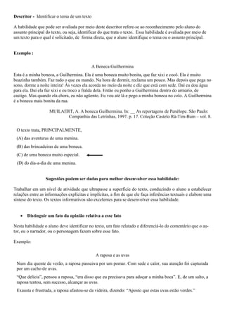 Descritor - Identificar o tema de um texto
A habilidade que pode ser avaliada por meio deste descritor refere-se ao reconhecimento pelo aluno do
assunto principal do texto, ou seja, identificar do que trata o texto. Essa habilidade é avaliada por meio de
um texto para o qual é solicitado, de forma direta, que o aluno identifique o tema ou o assunto principal.
Exemplo :
A Boneca Guilhermina
Esta é a minha boneca, a Guilhermina. Ela é uma boneca muito bonita, que faz xixi e cocô. Ela é muito
boazinha também. Faz tudo o que eu mando. Na hora de dormir, reclama um pouco. Mas depois que pega no
sono, dorme a noite inteira! Às vezes ela acorda no meio da noite e diz que está com sede. Daí eu dou água
para ela. Daí ela faz xixi e eu troco a fralda dela. Então eu ponho a Guilhermina dentro do armário, de
castigo. Mas quando ela chora, eu não agüento. Eu vou até lá e pego a minha boneca no colo. A Guilhermina
é a boneca mais bonita da rua.
MUILAERT, A. A boneca Guilhermina. In: __ As reportagens de Penélope. São Paulo:
Companhia das Letrinhas, 1997. p. 17. Coleção Castelo Rá-Tim-Bum – vol. 8.
O texto trata, PRINCIPALMENTE,
(A) das aventuras de uma menina.
(B) das brincadeiras de uma boneca.
(C) de uma boneca muito especial.
(D) do dia-a-dia de uma menina.
Sugestões podem ser dadas para melhor desenvolver essa habilidade:
Trabalhar em um nível de atividade que ultrapasse a superfície do texto, conduzindo o aluno a estabelecer
relações entre as informações explícitas e implícitas, a fim de que ele faça inferências textuais e elabore uma
síntese do texto. Os textos informativos são excelentes para se desenvolver essa habilidade.
 Distinguir um fato da opinião relativa a esse fato
Nesta habilidade o aluno deve identificar no texto, um fato relatado e diferenciá-lo do comentário que o au-
tor, ou o narrador, ou o personagem fazem sobre esse fato.
Exemplo:
A raposa e as uvas
Num dia quente de verão, a raposa passeava por um pomar. Com sede e calor, sua atenção foi capturada
por um cacho de uvas.
“Que delícia”, pensou a raposa, “era disso que eu precisava para adoçar a minha boca”. E, de um salto, a
raposa tentou, sem sucesso, alcançar as uvas.
Exausta e frustrada, a raposa afastou-se da videira, dizendo: “Aposto que estas uvas estão verdes.”
 