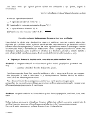 Esta fábula ensina que algumas pessoas quando não conseguem o que querem, culpam as
circunstâncias.
http://www1.uol.com.br/crianca/fabulas/noflash/raposa. htm)
A frase que expressa uma opinião é
(A) “a raposa passeava por um pomar.” (ℓ. 1)
(B) “sua atenção foi capturada por um cacho de uvas.” (ℓ. 2)
(C) “a raposa afastou-se da videira” (ℓ. 5)
(D) “aposto que estas uvas estão verdes” (ℓ. 5-6)
Sugestões podem ser dadas para melhor desenvolver essa habilidade:
Para trabalhar em sala de aula a habilidade de estabelecer a diferença entre fato e opinião sobre o fato,
sugerimos que o professor recorra a gêneros textuais variados, especialmente os que apresentam estrutura
narrativa como contos (fragmentos) e crônicas. Os textos argumentativos também se prestam para trabalhar
essa habilidade. Porém, é importante que o professor leve o aluno a compreender as situações criadas pelos
instrumentos gramaticais, como as expressões adverbiais e as denotativas, em vez de limitar o trabalho à
mera referencialidade ou influência externa de intromissão do locutor/produtor/narrador no texto.
 Implicações do suporte, do gênero e/ou enunciador na compreensão do texto
Descritores - Interpretar texto com auxílio de material gráfico diverso (propagandas, quadrinhos, foto
etc.).
- Identificar a finalidade de textos de diferentes gêneros.
Este tópico requer dos alunos duas competências básicas, a saber: a interpretação de textos que conjugam
duas linguagens – a verbal e a não-verbal – e o reconhecimento da finalidade do texto por meio da
identificação dos diferentes gêneros textuais.
Para o desenvolvimento dessas competências, tanto o texto escrito quanto as imagens que o
acompanham são importantes, na medida em que propiciam ao leitor relacionar informações e engajar-se em
diferentes atividades de construção de significados.
Descritor - Interpretar texto com auxílio de material gráfico diverso (propagandas, quadrinhos, fotos, entre
outros
O aluno terá que reconhecer a utilização de elementos gráficos (não-verbais) como apoio na construção do
sentido e interpretar textos que utilizam linguagem verbal e não-verbal (textos multissemióticos).
Por meio de textos compostos por gráficos, desenhos, fotos, tirinhas, charges.
Exemplo:
 