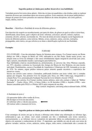 Sugestões podem ser dadas para melhor desenvolver essa habilidade:
Variedade possível de textos desse gênero. Além das revistas em quadrinhos e das tirinhas, pode-se explorar
materiais diversos que contenham apoio em recursos gráficos. Esses materiais vão de peças publicitárias e
charges de jornais aos textos presentes em materiais didáticos de outras disciplinas, tais como gráficos,
mapas, tabelas, roteiros.
Descritor – Identificar a finalidade de textos de diferentes gêneros
Este descritor diz respeito ao reconhecimento, por parte do aluno, do gênero ao qual se refere o texto-base,
identificando, dessa forma, qual o objetivo do texto: informar, convencer, advertir, instruir, explicar,
comentar, divertir, solicitar, recomendar etc. Por meio da leitura de textos integrais ou de fragmentos de
textos de diferentes gêneros, como notícias, fábulas, avisos, anúncios, cartas, convites, instruções,
propagandas, entre outros, em que solicita-se ao aluno a identificação explícita de sua finalidade.
Exemplo:
FURNARI
EVA FURNARI - Uma das principais figuras da literatura para crianças. Eva Furnari nasceu em Roma
(Itália) em 1948 e chegou ao Brasil em 1950, radicando-se em São Paulo. Desde muito jovem, sua
atração eram os livros de estampas e não causa estranhamento algum imaginá-Ia envolvida com cores,
lápis e pincéis, desenhando mundos e personagens para habitá-Ios...
Suas habilidades criativas encaminharam-na, primeiramente, ao universo das Artes Plásticas expondo,
em 1971, desenhos e pinturas na Associação dos Amigos do Museu de Arte Moderna, em uma mostra
individual. Paralelamente, cursou a Faculdade de Arquitetura e Urbanismo da USP, formando-se no ano
de 1976. No entanto, erguer prédios tornou-se pouco atraente quando encontrou a experiência das
narrativas visuais.
Iniciou sua carreira como autora e ilustradora, publicando histórias sem texto verbal, isto é, contadas
apenas por imagens. Seu primeiro livro foi lançado pela Ática, em 1980, Cabra-cega, inaugurando a
coleção Peixe Vivo, premiada pela Fundação Nacional do Livro Infantil e Juvenil -FNLlJ.
Ao longo de sua carreira, Eva Furnari recebeu muitos prêmios, entre eles contam o Jabuti de “Melhor
Ilustração” - Trucks (Ática, 1991), A bruxa Zelda e os 80 docinhos (1986) e Anjinho (1998) - setes
láureas concedidas pela FNLlJ e o Prêmio APCA pelo conjunto de sua obra.
http://caracal. imaginaria. cam/autog rafas/evafurnari/index. HTML
A finalidade do texto é
(A) apresentar dados sobre vendas de livros.
(B) divulgar os livros de uma autora.
(C) informar sobre a vida de uma autora.
(D) instruir sobre o manuseio de livros.
Sugestões podem ser dadas para melhor desenvolver essa habilidade:
Criar estratégias de ensino em que se discuta a diferença entre relatar uma informação ou informar algo,
enfatizando-se que, ao relatar, você estará contando um fato e trabalhando com textos narrativos,
necessariamente, e, ao informar, tem-se o propósito de apresentar idéias ou conhecimentos novos com o
objetivo de aumentar o conhecimento do leitor. É importante, que trabalhe em sala de aula com textos de
gêneros variados: notícias, avisos, anúncios, cartas, artigos, entre outros, evidenciando não o assunto do
 